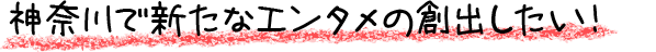 神奈川で新たなエンタメの創出したい！